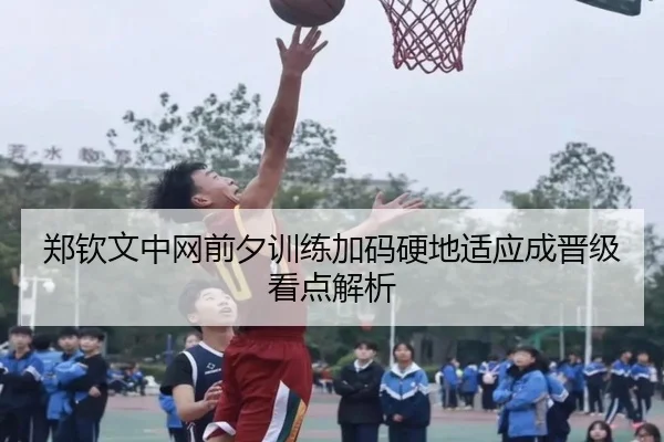 郑钦文中网前夕训练加码硬地适应成晋级看点解析